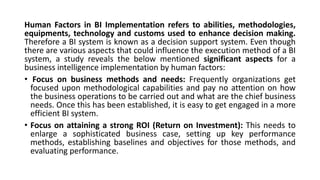 Human Factors in BI Implementation refers to abilities, methodologies,
equipments, technology and customs used to enhance decision making.
Therefore a BI system is known as a decision support system. Even though
there are various aspects that could influence the execution method of a BI
system, a study reveals the below mentioned significant aspects for a
business intelligence implementation by human factors:
• Focus on business methods and needs: Frequently organizations get
focused upon methodological capabilities and pay no attention on how
the business operations to be carried out and what are the chief business
needs. Once this has been established, it is easy to get engaged in a more
efficient BI system.
• Focus on attaining a strong ROI (Return on Investment): This needs to
enlarge a sophisticated business case, setting up key performance
methods, establishing baselines and objectives for those methods, and
evaluating performance.
 