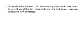 • Get ready to hit the road - As one would say, company is now ready
to start. It has all the keys in hands to start the first step of roadmap
and launch new BI strategy.
 
