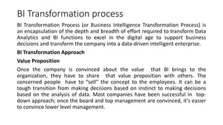 BI Transformation process
BI Transformation Process (or Business Intelligence Transformation Process) is
an encapsulation of the depth and breadth of effort required to transform Data
Analytics and BI functions to excel in the digital age to support business
decisions and transform the company into a data-driven intelligent enterprise.
BI Transformation Approach
Value Proposition
Once the company is convinced about the value that BI brings to the
organization, they have to share that value proposition with others. The
concerned people have to “sell” the concept to the employees. It can be a
tough transition from making decisions based on instinct to making decisions
based on the analysis of data. Most companies have been successful in top-
down approach; once the board and top management are convinced, it’s easier
to convince lower level management.
 