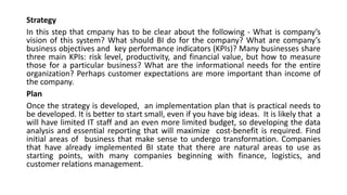 Strategy
In this step that cmpany has to be clear about the following - What is company’s
vision of this system? What should BI do for the company? What are company’s
business objectives and key performance indicators (KPIs)? Many businesses share
three main KPIs: risk level, productivity, and financial value, but how to measure
those for a particular business? What are the informational needs for the entire
organization? Perhaps customer expectations are more important than income of
the company.
Plan
Once the strategy is developed, an implementation plan that is practical needs to
be developed. It is better to start small, even if you have big ideas. It is likely that a
will have limited IT staff and an even more limited budget, so developing the data
analysis and essential reporting that will maximize cost-benefit is required. Find
initial areas of business that make sense to undergo transformation. Companies
that have already implemented BI state that there are natural areas to use as
starting points, with many companies beginning with finance, logistics, and
customer relations management.
 