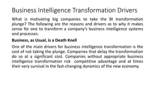Business Intelligence Transformation Drivers
What is motivating big companies to take the BI transformation
plunge? The following are the reasons and drivers as to why it makes
sense for one to transform a company’s business intelligence systems
and processes.
Business, as Usual, is a Death Knell
One of the main drivers for business intelligence transformation is the
cost of not taking the plunge. Companies that delay the transformation
do so at a significant cost. Companies without appropriate business
intelligence transformation risk competitive advantage and at times
their very survival in the fast-changing dynamics of the new economy.
 
