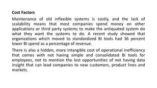 Cost Factors
Maintenance of old inflexible systems is costly, and the lack of
scalability means that most companies spend money on other
applications or third party systems to make the antiquated system do
what they want the systems to do. A recent study showed that
organizations which moved to standardized BI tools had 36 percent
lower BI spend as a percentage of revenue.
There is also a hidden, more intangible cost of operational inefficiency
that comes with not having simple and consolidated BI tools for
employees, not to mention the lost opportunities of not having data
insight that can lead companies to new customers, product lines and
markets.
 