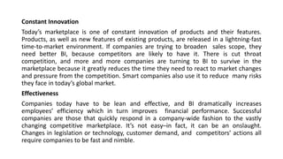 Constant Innovation
Today’s marketplace is one of constant innovation of products and their features.
Products, as well as new features of existing products, are released in a lightning-fast
time-to-market environment. If companies are trying to broaden sales scope, they
need better BI, because competitors are likely to have it. There is cut throat
competition, and more and more companies are turning to BI to survive in the
marketplace because it greatly reduces the time they need to react to market changes
and pressure from the competition. Smart companies also use it to reduce many risks
they face in today’s global market.
Effectiveness
Companies today have to be lean and effective, and BI dramatically increases
employees’ efficiency which in turn improves financial performance. Successful
companies are those that quickly respond in a company-wide fashion to the vastly
changing competitive marketplace. It’s not easy–in fact, it can be an onslaught.
Changes in legislation or technology, customer demand, and competitors’ actions all
require companies to be fast and nimble.
 