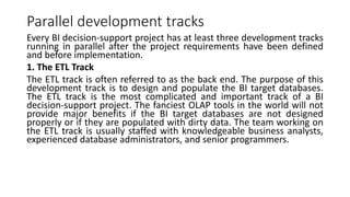 Parallel development tracks
Every BI decision-support project has at least three development tracks
running in parallel after the project requirements have been defined
and before implementation.
1. The ETL Track
The ETL track is often referred to as the back end. The purpose of this
development track is to design and populate the BI target databases.
The ETL track is the most complicated and important track of a BI
decision-support project. The fanciest OLAP tools in the world will not
provide major benefits if the BI target databases are not designed
properly or if they are populated with dirty data. The team working on
the ETL track is usually staffed with knowledgeable business analysts,
experienced database administrators, and senior programmers.
 