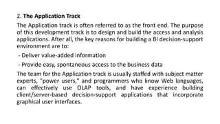 2. The Application Track
The Application track is often referred to as the front end. The purpose
of this development track is to design and build the access and analysis
applications. After all, the key reasons for building a BI decision-support
environment are to:
- Deliver value-added information
- Provide easy, spontaneous access to the business data
The team for the Application track is usually staffed with subject matter
experts, "power users," and programmers who know Web languages,
can effectively use OLAP tools, and have experience building
client/server-based decision-support applications that incorporate
graphical user interfaces.
 
