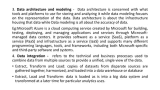3. Data architecture and modeling - Data architecture is concerned with what
tools and platforms to use for storing and analyzing it while data modeling focuses
on the representation of the data. Data architecture is about the infrastructure
housing that data while Data modeling is all about the accuracy of data.
Eg:Microsoft Azure is a cloud computing service created by Microsoft for building,
testing, deploying, and managing applications and services through Microsoft-
managed data centers. It provides software as a service (SaaS), platform as a
service (PaaS) and infrastructure as a service (IaaS) and supports many different
programming languages, tools, and frameworks, including both Microsoft-specific
and third-party software and systems.
4. Data integration - refers to the technical and business processes used to
combine data from multiple sources to provide a unified, single view of the data.
• Extract, Transform and Load: copies of datasets from disparate sources are
gathered together, harmonized, and loaded into a data warehouse or database
• Extract, Load and Transform: data is loaded as is into a big data system and
transformed at a later time for particular analytics uses.
 