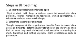 Steps in BI road map
1. Go into the process with eyes wide open
Right mindset will help to address issues like complicated data
problems, change management resistance, waning sponsorship, IT
reluctance and user adoption challenges.
2. Determine stakeholder objectives
Though everyone at the organization benefits from increased data
access and insights, determining key stakeholders are important. Then
find out what they need: visible and vocal executive sponsorship is a
must. Gathering and setting executive team expectations early is
paramount.
 