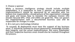 3. Choose a sponsor
While a business intelligence strategy should include multiple
stakeholders, it is imperative to have a sponsor to spearhead the
implementation.It should be sponsored by an executive who has
bottom-line responsibility, a broad picture of the organization’s strategy
and goals and knows how to translate the company mission into
mission focused KPIs. CFOs and CMOs are good fits. They can govern
the implementation with a documented business case and be
responsible for changes in scope.
4. BI is not just a technology initiative
To succeed, BI deployment must have the support of key business
areas. IT should be involved to ensure governance, knowledge transfer,
data integrity, and the actual implementation. But every stakeholder
and their respective business areas should also be involved throughout
the process.
 