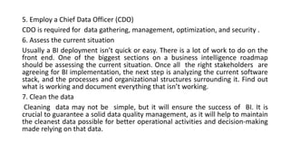 5. Employ a Chief Data Officer (CDO)
CDO is required for data gathering, management, optimization, and security .
6. Assess the current situation
Usually a BI deployment isn’t quick or easy. There is a lot of work to do on the
front end. One of the biggest sections on a business intelligence roadmap
should be assessing the current situation. Once all the right stakeholders are
agreeing for BI implementation, the next step is analyzing the current software
stack, and the processes and organizational structures surrounding it. Find out
what is working and document everything that isn’t working.
7. Clean the data
Cleaning data may not be simple, but it will ensure the success of BI. It is
crucial to guarantee a solid data quality management, as it will help to maintain
the cleanest data possible for better operational activities and decision-making
made relying on that data.
 