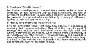 8. Develop a “Data Dictionary”
For business intelligence to succeed there needs to be at least a
consensus on data definitions and business calculations. The lack of
agreement on definitions is a widespread problem in companies today.
For example, finance and sales may define “gross margin” differently,
leading to their numbers not matching.
9. Identify key performance indicators (KPIs)
KPIs are measurable values that show how effectively a company is
achieving their business objectives. They sit at the core of a good BI
strategy. KPIs indicate areas businesses are on the right track and
where improvements are needed. When implementing a BI strategy, it
is crucial to consider the company’s individual strategy and align KPIs to
company’s objectives. It may be tempting to create KPIs for everything.
It is best to start with the most important KPIs; then create standards
and governance with KPI examples in mind.
 