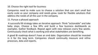 10. Choose the right tool for business
Companies need to make sure to choose a solution that can start small but
easily scale as your company and needs grow. Look for flexible solutions that
address the needs of all the user in the company.
11. Pursue a phased approach
A successful BI strategy takes an iterative approach. Think “actionable” and take
baby steps. Choose a few KPIs and build a few business dashboards as
examples. Gather feedback. Repeat again with new releases every few weeks.
Continuously check what is working and what stakeholders are benefiting.
A good BI roadmap doesn’t have an end date. Organization should be invested
in it for the long term. Companies should continually measure and refine
processes, data and reports.
 