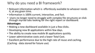 Why do you need a BI framework?
• Relevant information which is effortlessly available to whoever needs
it, at any given time.
• Information is 100% current, interactive, and fast.
• Users no longer need to struggle with complex file structures or click
through myriad tabs looking for the right report or dashboard.
Advantages
• Making a new dashboard available in just a few clicks.
• Developing new BI applications within few days.
• The ability to create new mobile BI applications quickly.
• Lower administrative costs and a lower Total Cost.
• Excellent performance due to the high rate of reuse and caching.
(Caching - data stored for future use)
 