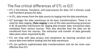 The five critical differences of ETL vs ELT:
• ETL is the Extract, Transform, and Load process for data. ELT is Extract, Load,
and Transform process for data.
• In ETL, data moves from the data source to staging into the data warehouse.
• ELT leverages the data warehouse to do basic transformations. There is no
need for data staging. (Data staging is one of the data warehousing processes
in BI. BI provides mechanisms for staging data (master data, transaction data,
metadata) from various sources. They also describe how the data can be
transferred from the sources. The extraction and transfer of data generally
takes place when requested by BI)
• ETL can help with data privacy and compliance by cleaning sensitive and
secure data even before loading into the data warehouse.
• ETL can perform sophisticated data transformations and can be more cost-
effective than ELT.
 