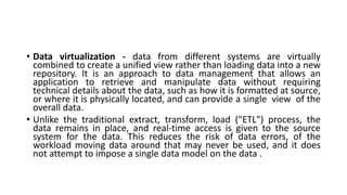 • Data virtualization - data from different systems are virtually
combined to create a unified view rather than loading data into a new
repository. It is an approach to data management that allows an
application to retrieve and manipulate data without requiring
technical details about the data, such as how it is formatted at source,
or where it is physically located, and can provide a single view of the
overall data.
• Unlike the traditional extract, transform, load ("ETL") process, the
data remains in place, and real-time access is given to the source
system for the data. This reduces the risk of data errors, of the
workload moving data around that may never be used, and it does
not attempt to impose a single data model on the data .
 