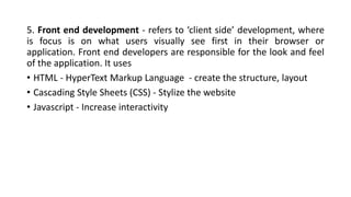 5. Front end development - refers to ‘client side’ development, where
is focus is on what users visually see first in their browser or
application. Front end developers are responsible for the look and feel
of the application. It uses
• HTML - HyperText Markup Language - create the structure, layout
• Cascading Style Sheets (CSS) - Stylize the website
• Javascript - Increase interactivity
 