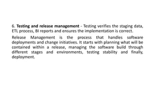 6. Testing and release management - Testing verifies the staging data,
ETL process, BI reports and ensures the implementation is correct.
Release Management is the process that handles software
deployments and change initiatives. It starts with planning what will be
contained within a release, managing the software build through
different stages and environments, testing stability and finally,
deployment.
 