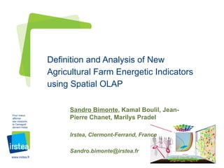 Definition and Analysis of New
                 Agricultural Farm Energetic Indicators
                 using Spatial OLAP

                      Sandro Bimonte, Kamal Boulil, Jean-
Pour mieux
affirmer
ses missions,
                      Pierre Chanet, Marilys Pradel
le Cemagref
devient Irstea


                      Irstea, Clermont-Ferrand, France

                      Sandro.bimonte@irstea.fr
www.irstea.fr
 