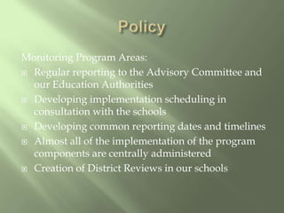 PolicyMonitoring Program Areas:Regular reporting to the Advisory Committee and our Education AuthoritiesDeveloping implementation scheduling in consultation with the schoolsDeveloping common reporting dates and timelinesAlmost all of the implementation of the program components are centrally administeredCreation of District Reviews in our schools