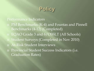 PolicyPerformance IndicatorsPM Benchmarks (K-4) and Fountas and Pinnell Benchmarks (4-12) (Completed)EQAO Grade 3 and 6/OSSLT (All Schools)Student Surveys (Completed in Nov 2010) At-Risk Student InterviewsProvincial Student Success Indicators (i.e. Graduation Rates)