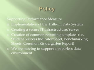 PolicySupporting Performance MeasureImplementation of the Trillium Data SystemCreating a secure IT infrastructure/serverCreation of common reporting templates (i.e. Student Success Indicator Sheet, Benchmarking Sheets, Common Kindergarten Report)We are moving to support a paperless data environment