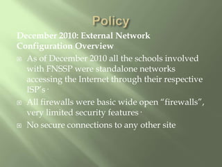 PolicyDecember 2010: External Network Configuration OverviewAs of December 2010 all the schools involved with FNSSP were standalone networks accessing the Internet through their respective ISP’s·All firewalls were basic wide open “firewalls”, very limited security features·No secure connections to any other site