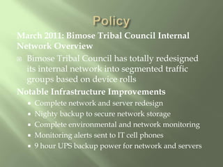 March 2011: Bimose Tribal Council Internal Network OverviewBimose Tribal Council has totally redesigned its internal network into segmented traffic groups based on device rollsNotable Infrastructure ImprovementsComplete network and server redesignNighty backup to secure network storageComplete environmental and network monitoringMonitoring alerts sent to IT cell phones9 hour UPS backup power for network and servers Policy