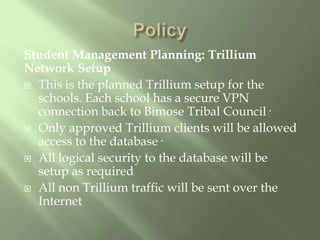 PolicyStudent Management Planning: Trillium Network SetupThis is the planned Trillium setup for the schools. Each school has a secure VPN connection back to Bimose Tribal Council·Only approved Trillium clients will be allowed access to the database·All logical security to the database will be setup as requiredAll non Trillium traffic will be sent over the Internet