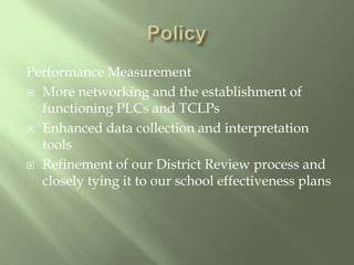 PolicyPerformance MeasurementMore networking and the establishment of functioning PLCs and TCLPsEnhanced data collection and interpretation toolsRefinement of our District Review process and closely tying it to our school effectiveness plans
