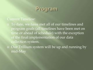 ProgramCurrent Timeline:To date, we have met all of our timelines and program goals (all timelines have been met on time or ahead of schedule) with the exception of the final implementation of our data collection system.Our Trillium system will be up and running by mid-May 
