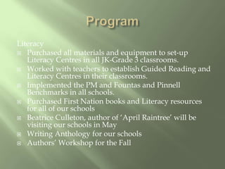 ProgramLiteracyPurchased all materials and equipment to set-up Literacy Centres in all JK-Grade 3 classrooms.Worked with teachers to establish Guided Reading and Literacy Centres in their classrooms.Implemented the PM and Fountasand PinnellBenchmarks in all schools.Purchased First Nation books and Literacy resources for all of our schoolsBeatrice Culleton, author of ‘April Raintree’ will be visiting our schools in MayWriting Anthology for our schoolsAuthors’ Workshop for the Fall