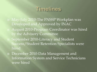TimelinesMay-July 2010-The FNSSP Workplan was Developed and Approved by INACAugust 2010-Program Coordinator was hired by the Advisory CommitteeSeptember 2010-Literacy and Student Success/Student Retention Specialists were hiredDecember 2010-Data Management and Information System and Service Technicians were hired