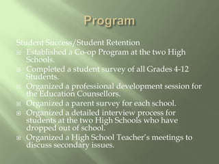 ProgramStudent Success/Student RetentionEstablished a Co-op Program at the two High Schools.Completed a student survey of all Grades 4-12 Students.Organized a professional development session for the Education Counsellors.Organized a parent survey for each school.Organized a detailed interview process for students at the two High Schools who have dropped out of school.Organized a High School Teacher’s meetings to discuss secondary issues.