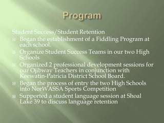ProgramStudent Success/Student RetentionBegan the establishment of a Fiddling Program at each school.Organize Student Success Teams in our two High SchoolsOrganized 2 professional development sessions for our Ojibway Teachers in conjunction with Keewatin-Patricia District School Board.Began the process of entry the two High Schools into NorWASSA Sports CompetitionSupported a student language session at Shoal Lake 39 to discuss language retention