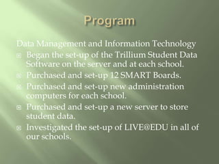 ProgramData Management and Information TechnologyBegan the set-up of the Trillium Student Data Software on the server and at each school.Purchased and set-up 12 SMART Boards.Purchased and set-up new administration computers for each school.Purchased and set-up a new server to store student data.Investigated the set-up of LIVE@EDU in all of our schools.