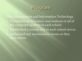 ProgramData Management and Information TechnologyCompleted an inventory and analysis of all of the computer systems in each school.Established a remote link to each school server.Addressed any maintenance issues as they have arisen.
