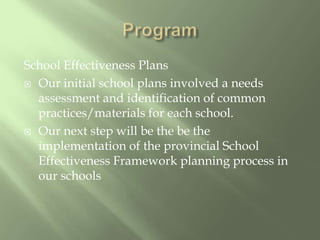 ProgramSchool Effectiveness PlansOur initial school plans involved a needs assessment and identification of common practices/materials for each school.Our next step will be the be the implementation of the provincial School Effectiveness Framework planning process in our schools