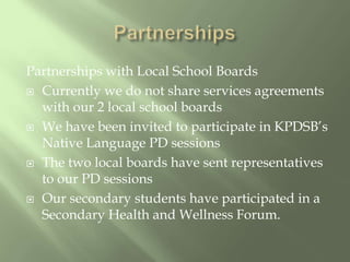PartnershipsPartnerships with Local School BoardsCurrently we do not share services agreements with our 2 local school boardsWe have been invited to participate in KPDSB’s Native Language PD sessionsThe two local boards have sent representatives to our PD sessionsOur secondary students have participated in a Secondary Health and Wellness Forum.