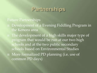 PartnershipsFuture PartnershipsDevelopment of a Evening Fiddling Program in the Kenora areaThe development of a high skills major type of program that would be run at our two high schools and at the two public secondary schools based on Environmental StudiesMore formalized PD planning (i.e. use of common PD days)