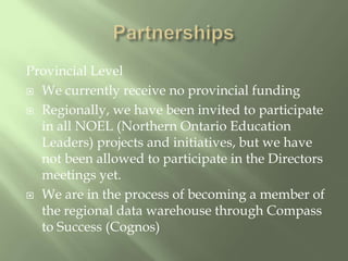 PartnershipsProvincial LevelWe currently receive no provincial fundingRegionally, we have been invited to participate in all NOEL (Northern Ontario Education Leaders) projects and initiatives, but we have not been allowed to participate in the Directors meetings yet.We are in the process of becoming a member of the regional data warehouse through Compass to Success (Cognos)
