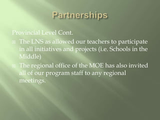 PartnershipsProvincial Level Cont.The LNS as allowed our teachers to participate in all initiatives and projects (i.e. Schools in the Middle)The regional office of the MOE has also invited all of our program staff to any regional meetings.