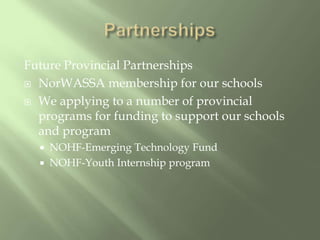 PartnershipsFuture Provincial PartnershipsNorWASSA membership for our schoolsWe applying to a number of provincial programs for funding to support our schools and programNOHF-Emerging Technology FundNOHF-Youth Internship program