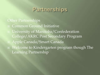 PartnershipsOther PartnershipsCommon Ground InitiativeUniversity of Manitoba/Confederation College/AKRC Post Secondary ProgramApple Canada/Smart CanadaWelcome to Kindergarten program though The Learning Partnership