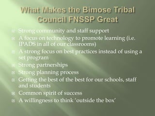 What Makes the Bimose Tribal Council FNSSP GreatStrong community and staff supportA focus on technology to promote learning (i.e. IPADS in all of our classrooms)A strong focus on best practices instead of using a set program  Strong partnershipsStrong planning processGetting the best of the best for our schools, staff and studentsCommon spirit of success A willingness to think ‘outside the box’