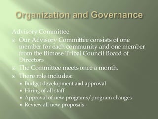 Organization and GovernanceAdvisory Committee Our Advisory Committee consists of one member for each community and one member from the Bimose Tribal Council Board of DirectorsThe Committee meets once a month.There role includes:Budget development and approvalHiring of all staffApproval of new programs/program changesReview all new proposals 