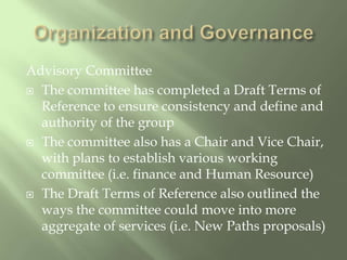 Organization and GovernanceAdvisory CommitteeThe committee has completed a Draft Terms of Reference to ensure consistency and define and authority of the groupThe committee also has a Chair and Vice Chair, with plans to establish various working committee (i.e. finance and Human Resource)The Draft Terms of Reference also outlined the ways the committee could move into more aggregate of services (i.e. New Paths proposals)