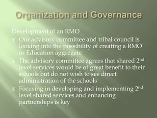Organization and GovernanceDevelopment of an RMOOur advisory committee and tribal council is looking into the possibility of creating a RMO or Education aggregateThe advisory committee agrees that shared 2nd level services would be of great benefit to their schools but do not wish to see direct administration of the schools  Focusing in developing and implementing 2nd level shared services and enhancing partnerships is key