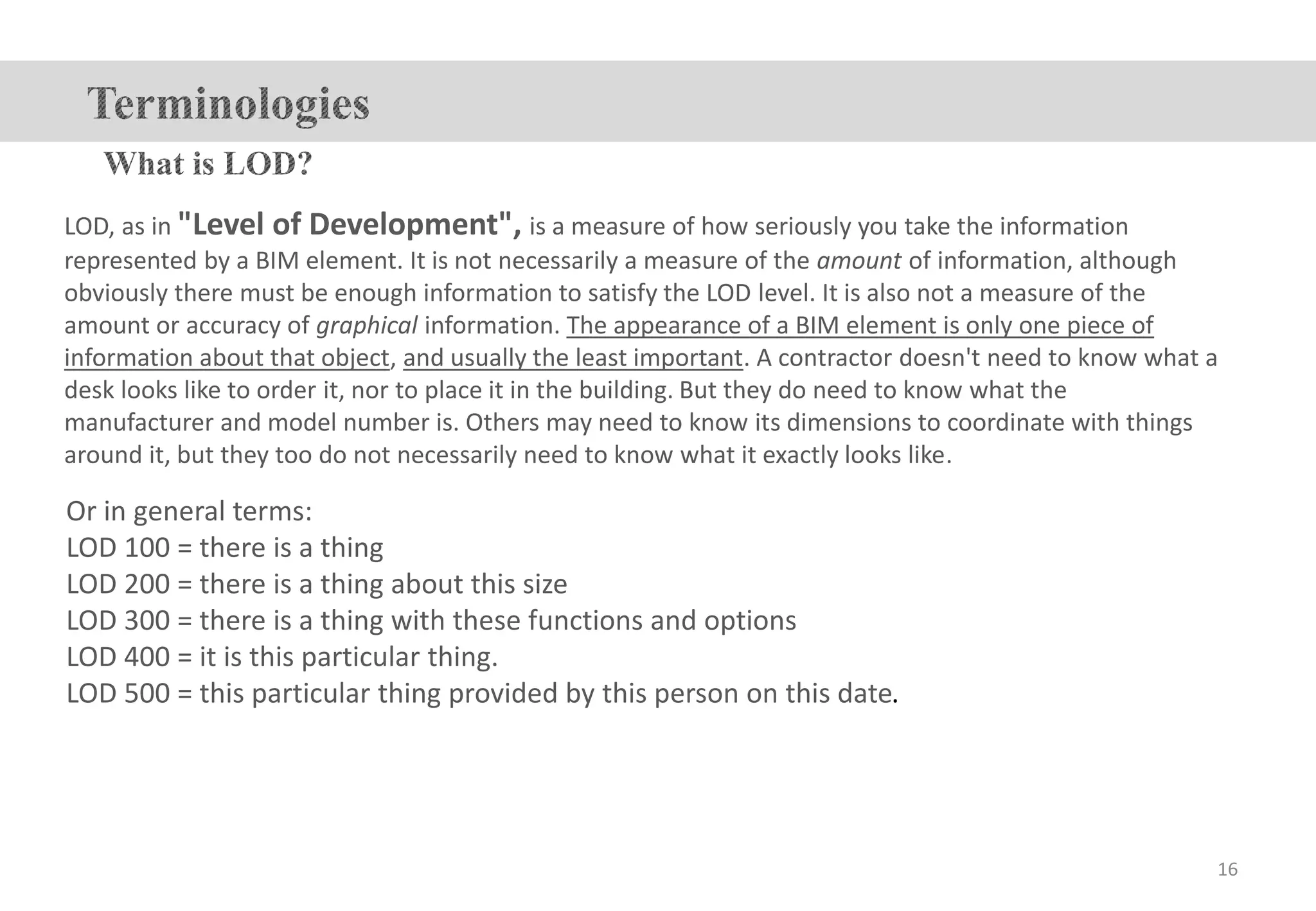 LOD, as in "Level of Development", is a measure of how seriously you take the information
represented by a BIM element. It is not necessarily a measure of the amount of information, although
obviously there must be enough information to satisfy the LOD level. It is also not a measure of the
amount or accuracy of graphical information. The appearance of a BIM element is only one piece of
information about that object, and usually the least important. A contractor doesn't need to know what a
desk looks like to order it, nor to place it in the building. But they do need to know what the
manufacturer and model number is. Others may need to know its dimensions to coordinate with things
around it, but they too do not necessarily need to know what it exactly looks like.
Or in general terms:
LOD 100 = there is a thing
LOD 200 = there is a thing about this size
LOD 300 = there is a thing with these functions and options
LOD 400 = it is this particular thing.
LOD 500 = this particular thing provided by this person on this date.
16
 