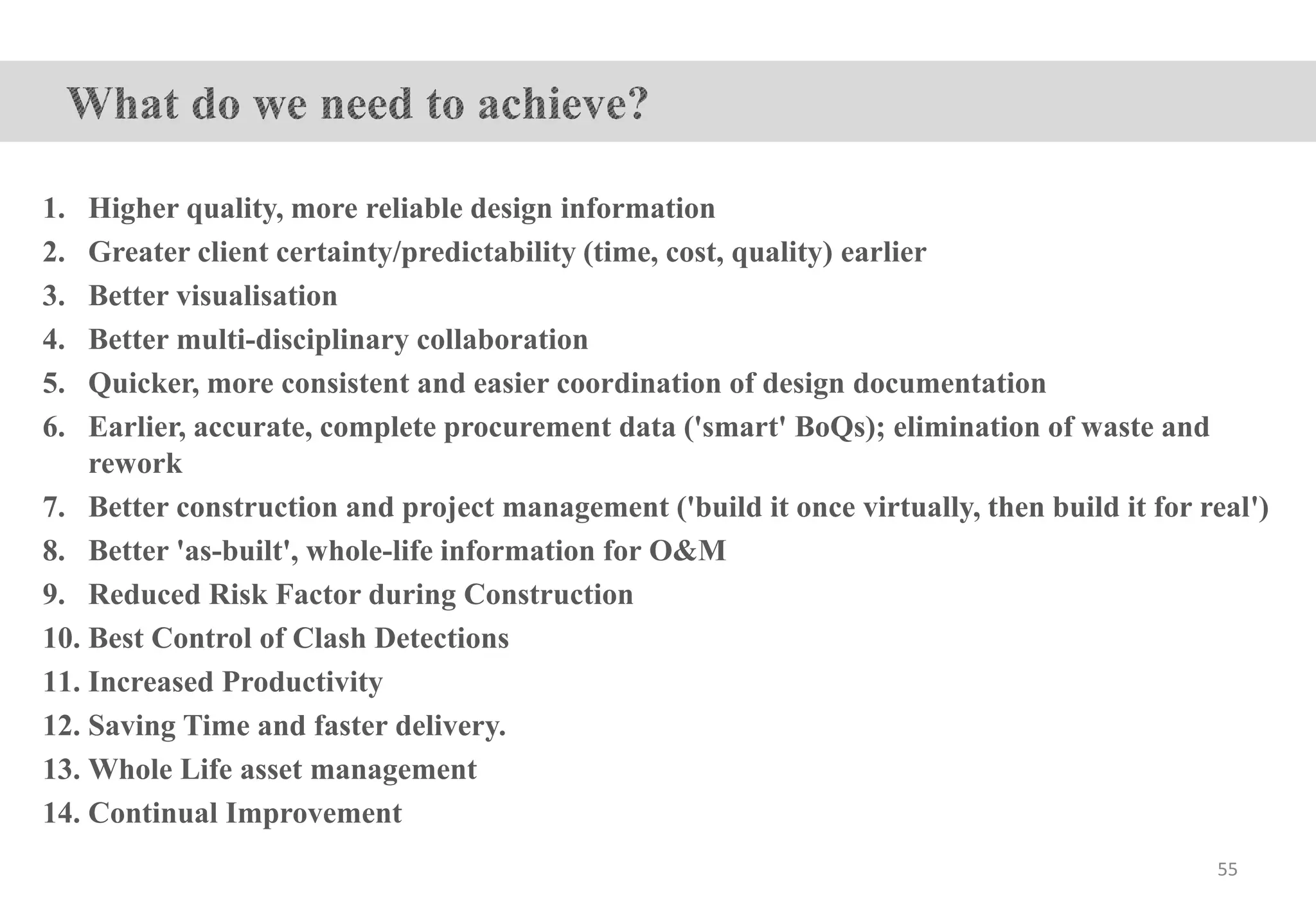 1. Higher quality, more reliable design information
2. Greater client certainty/predictability (time, cost, quality) earlier
3. Better visualisation
4. Better multi-disciplinary collaboration
5. Quicker, more consistent and easier coordination of design documentation
6. Earlier, accurate, complete procurement data ('smart' BoQs); elimination of waste and
rework
7. Better construction and project management ('build it once virtually, then build it for real')
8. Better 'as-built', whole-life information for O&M
9. Reduced Risk Factor during Construction
10. Best Control of Clash Detections
11. Increased Productivity
12. Saving Time and faster delivery.
13. Whole Life asset management
14. Continual Improvement
55
 