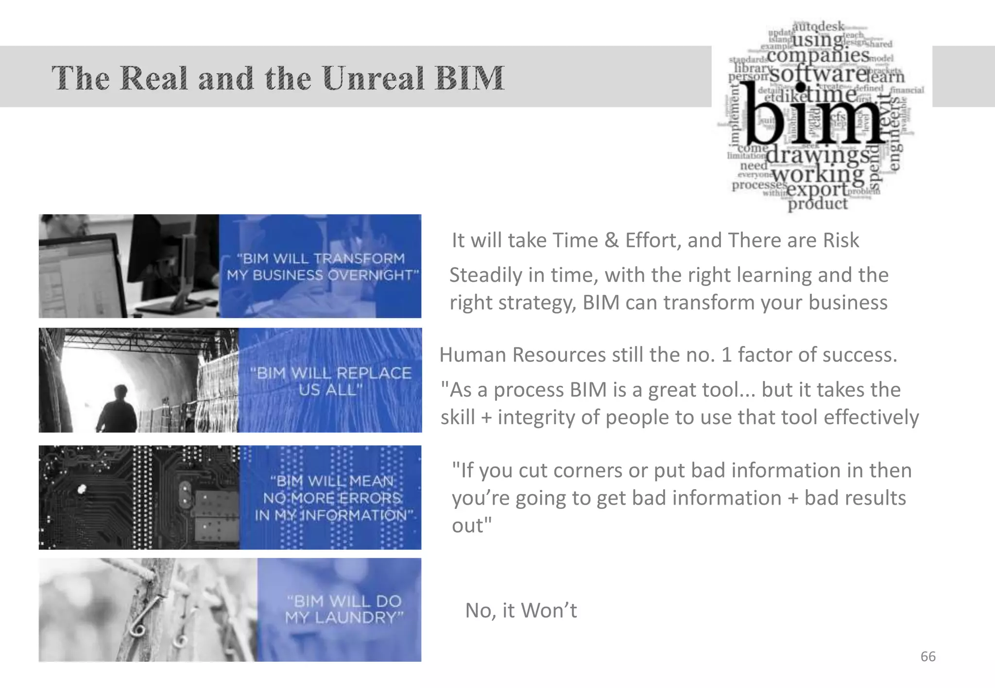 "If you cut corners or put bad information in then
you’re going to get bad information + bad results
out"
Human Resources still the no. 1 factor of success.
It will take Time & Effort, and There are Risk
No, it Won’t
"As a process BIM is a great tool... but it takes the
skill + integrity of people to use that tool effectively
Steadily in time, with the right learning and the
right strategy, BIM can transform your business
66
 