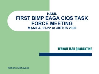 HASIL
FIRST BIMP EAGA CIQS TASK
FORCE MEETING
MANILA, 21-22 AGUSTUS 2006
TERKAIT ISSU QUARANTINE
Wahono Diphayana
 